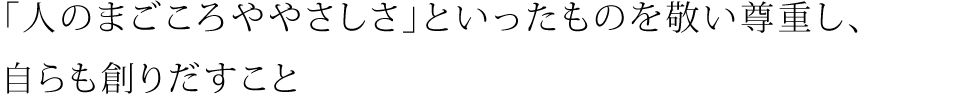 「人のまごころややさしさ」といったものを敬い尊重し、自らも創りだすこと